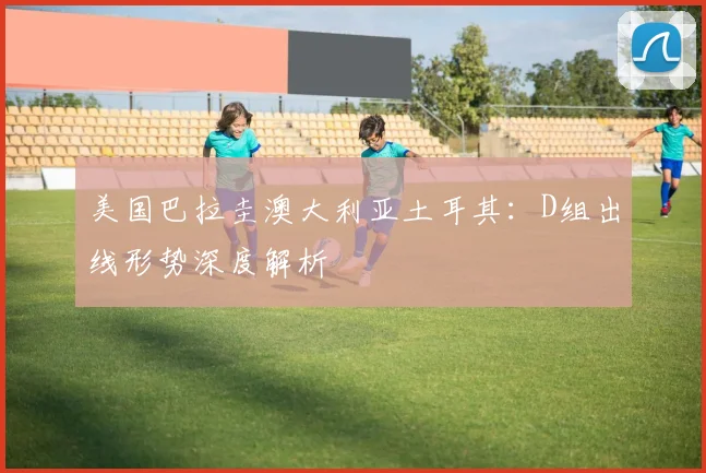 美国巴拉圭澳大利亚土耳其：D组出线形势深度解析