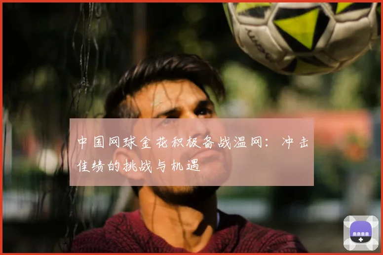 中国网球金花积极备战温网：冲击佳绩的挑战与机遇