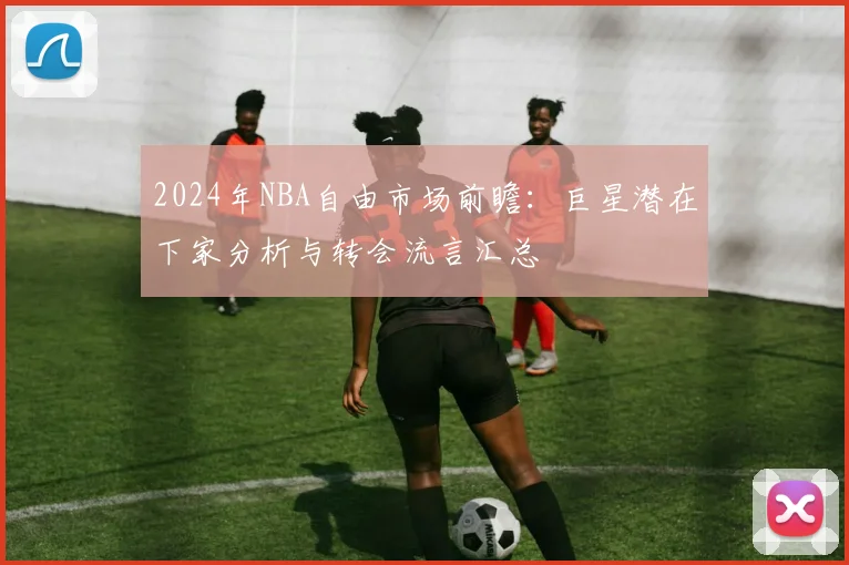 2024年NBA自由市场前瞻：巨星潜在下家分析与转会流言汇总