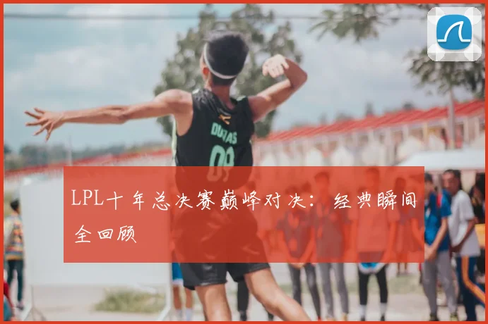 LPL十年总决赛巅峰对决:经典瞬间全回顾
