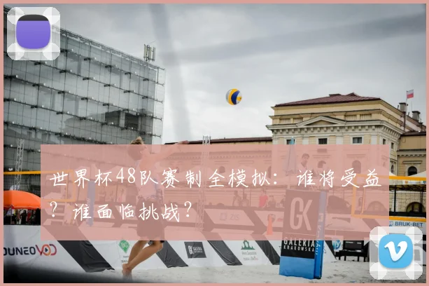 世界杯48队赛制全模拟：谁将受益？谁面临挑战？