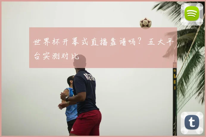 世界杯开幕式直播靠谱吗？五大平台实测对比