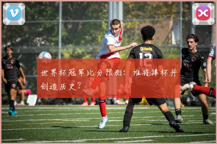 世界杯冠军比分预测：谁将捧杯并创造历史？