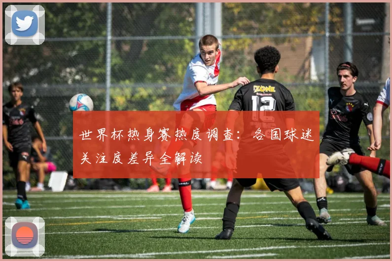 世界杯热身赛热度调查：各国球迷关注度差异全解读