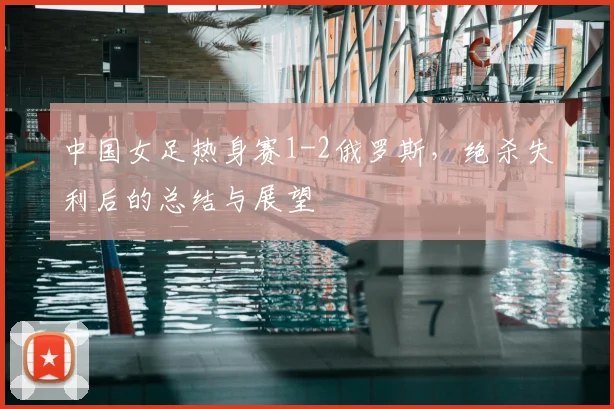 中国女足热身赛1-2俄罗斯，绝杀失利后的总结与展望