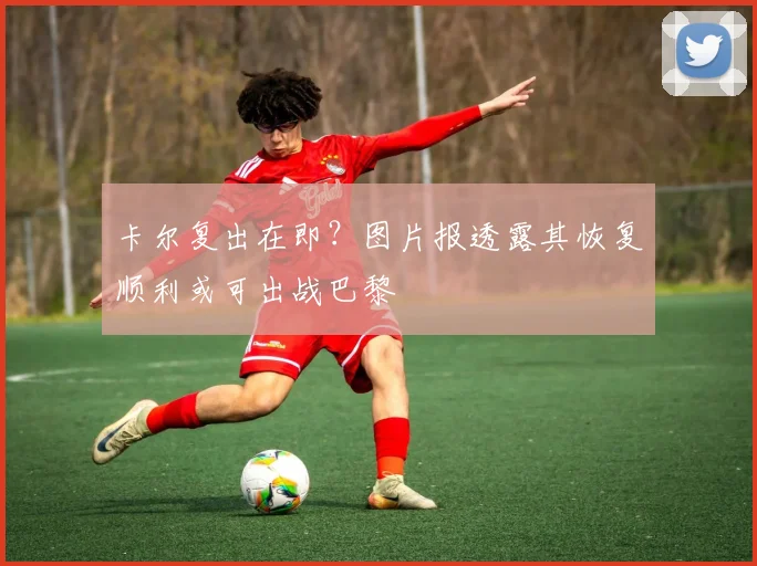 卡尔复出在即？图片报透露其恢复顺利或可出战巴黎