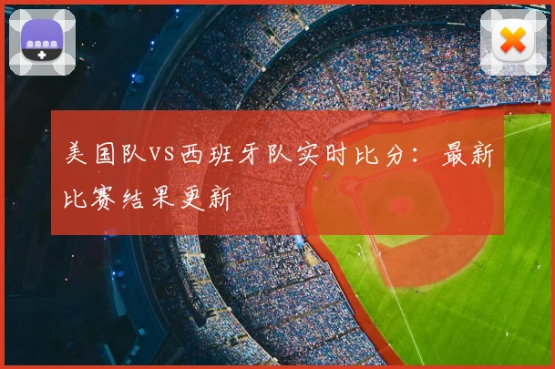 美国队vs西班牙队实时比分:最新比赛结果更新