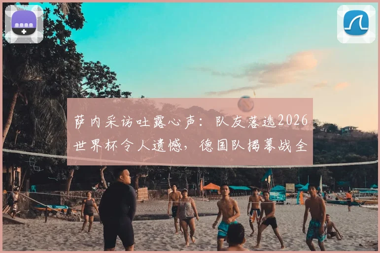 萨内采访吐露心声：队友落选2026世界杯令人遗憾，德国队揭幕战全力争胜目标明确