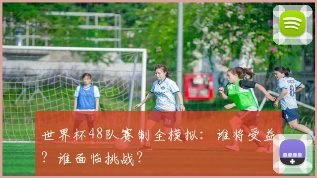世界杯48队赛制全模拟：谁将受益？谁面临挑战？