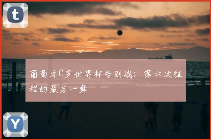 葡萄牙C罗世界杯告别战:第六次征程的最后一舞