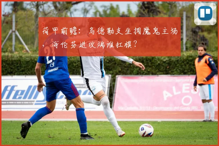 荷甲前瞻：乌德勒支坐拥魔鬼主场，海伦芬进攻端谁扛旗？