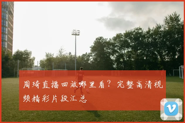 周琦直播回放哪里看？完整高清视频精彩片段汇总