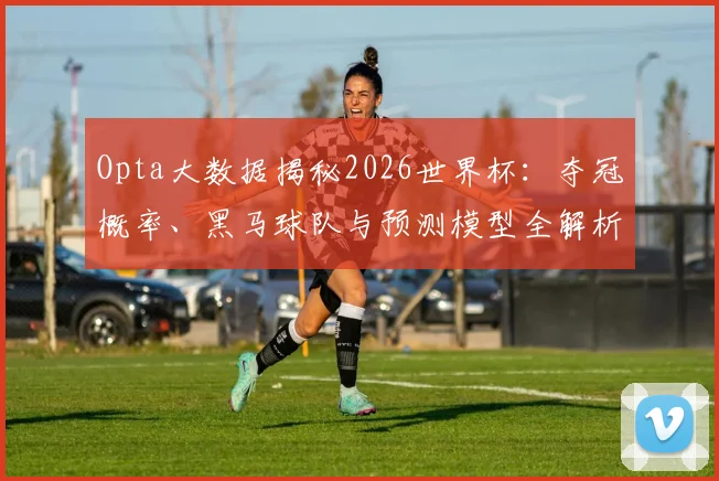 Opta大数据揭秘2026世界杯：夺冠概率、黑马球队与预测模型全解析