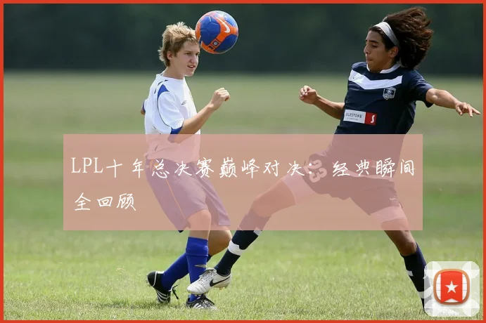 LPL十年总决赛巅峰对决:经典瞬间全回顾