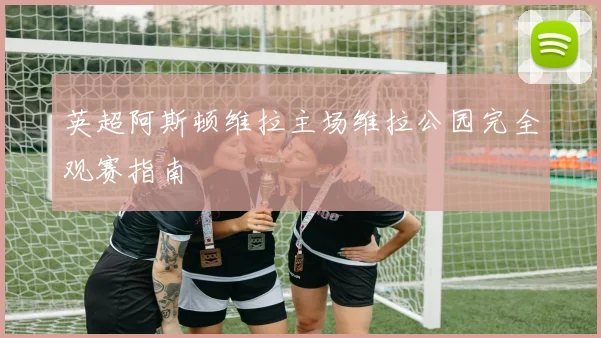 英超阿斯顿维拉主场维拉公园完全观赛指南
