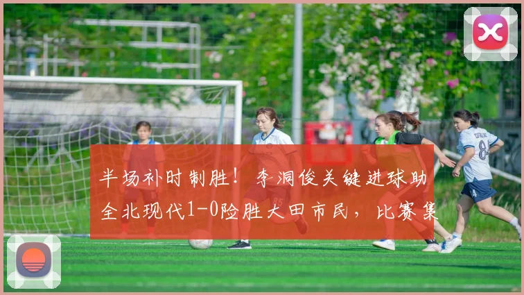 半场补时制胜！李洞俊关键进球助全北现代1-0险胜大田市民，比赛集锦与战术分析