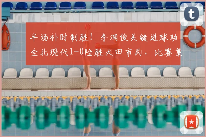 半场补时制胜！李洞俊关键进球助全北现代1-0险胜大田市民，比赛集锦与战术分析