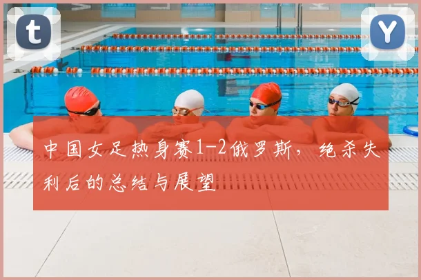 中国女足热身赛1-2俄罗斯，绝杀失利后的总结与展望