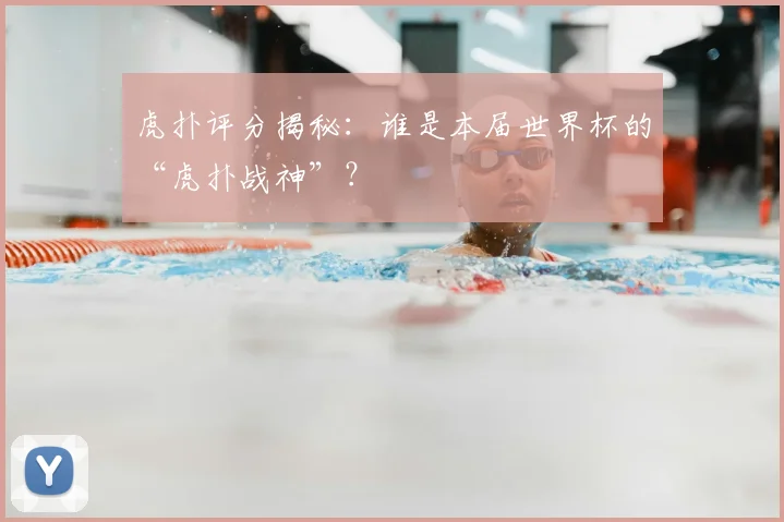 虎扑评分揭秘：谁是本届世界杯的“虎扑战神”？